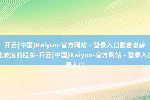 开云(中国)Kaiyun·官方网站 - 登录入口跟着老龄化波浪的股东-开云(中国)Kaiyun·官方网站 - 登录入口
