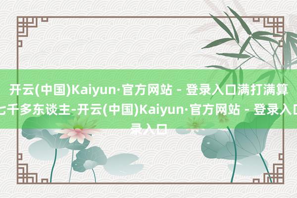 开云(中国)Kaiyun·官方网站 - 登录入口满打满算七千多东谈主-开云(中国)Kaiyun·官方网站 - 登录入口