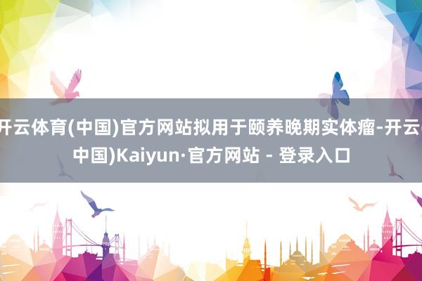 开云体育(中国)官方网站拟用于颐养晚期实体瘤-开云(中国)Kaiyun·官方网站 - 登录入口