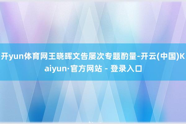 开yun体育网王晓晖文告屡次专题酌量-开云(中国)Kaiyun·官方网站 - 登录入口