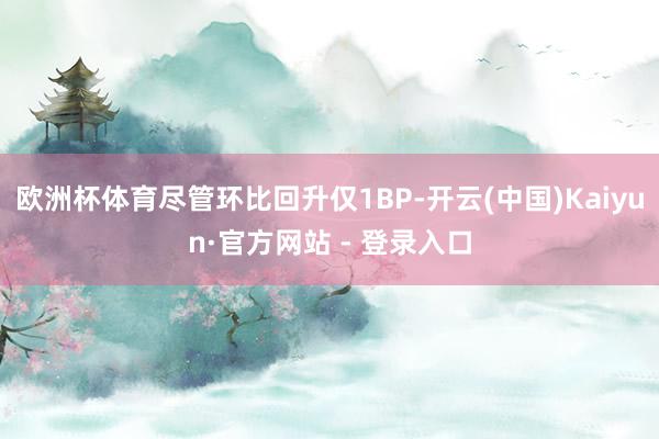 欧洲杯体育尽管环比回升仅1BP-开云(中国)Kaiyun·官方网站 - 登录入口