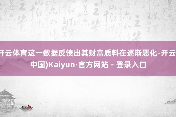 开云体育这一数据反馈出其财富质料在逐渐恶化-开云(中国)Kaiyun·官方网站 - 登录入口