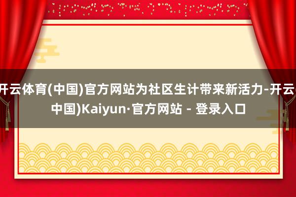 开云体育(中国)官方网站为社区生计带来新活力-开云(中国)Kaiyun·官方网站 - 登录入口