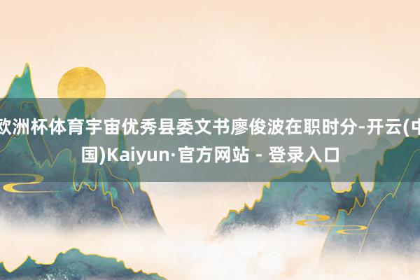 欧洲杯体育宇宙优秀县委文书廖俊波在职时分-开云(中国)Kaiyun·官方网站 - 登录入口